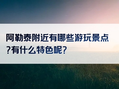 阿勒泰附近有哪些游玩景点？有什么特色呢？