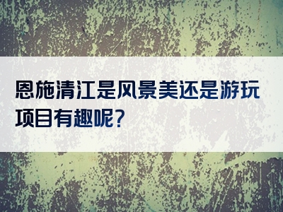 恩施清江是风景美还是游玩项目有趣呢？