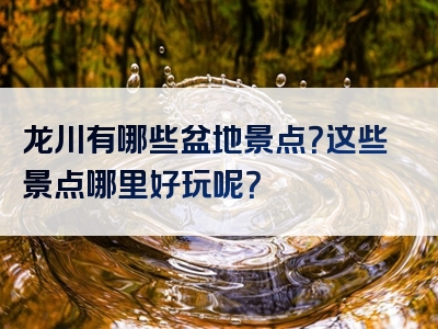 龙川有哪些盆地景点？这些景点哪里好玩呢？