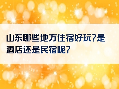 山东哪些地方住宿好玩？是酒店还是民宿呢？