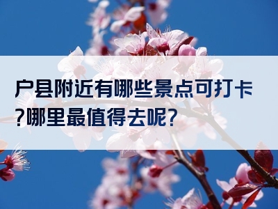 户县附近有哪些景点可打卡？哪里最值得去呢？