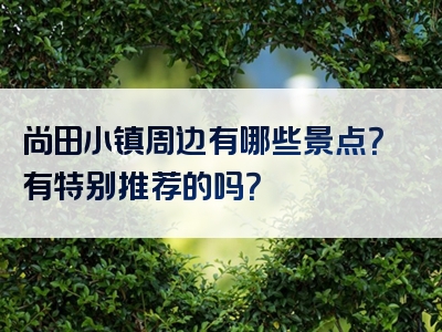 尚田小镇周边有哪些景点？有特别推荐的吗？