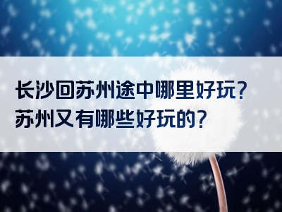 长沙回苏州途中哪里好玩？苏州又有哪些好玩的？
