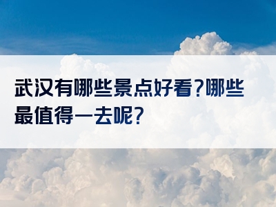武汉有哪些景点好看？哪些最值得一去呢？