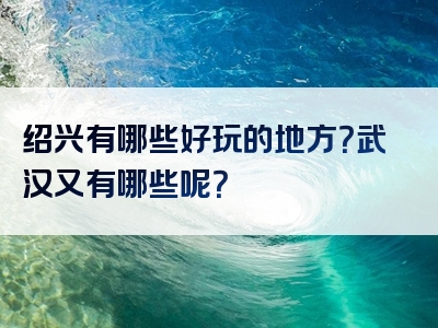 绍兴有哪些好玩的地方？武汉又有哪些呢？