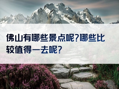 佛山有哪些景点呢？哪些比较值得一去呢？