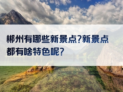郴州有哪些新景点？新景点都有啥特色呢？