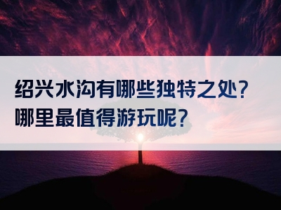 绍兴水沟有哪些独特之处？哪里最值得游玩呢？