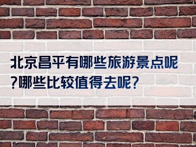 北京昌平有哪些旅游景点呢？哪些比较值得去呢？