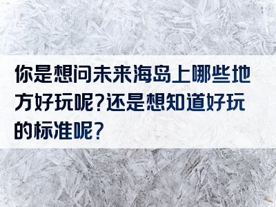 你是想问未来海岛上哪些地方好玩呢？还是想知道好玩的标准呢？