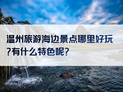 温州旅游海边景点哪里好玩？有什么特色呢？