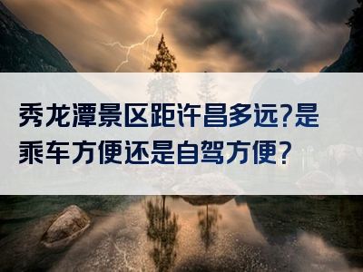 秀龙潭景区距许昌多远？是乘车方便还是自驾方便？