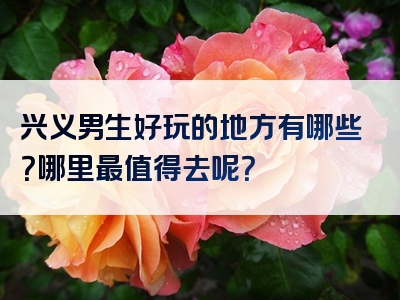 兴义男生好玩的地方有哪些？哪里最值得去呢？