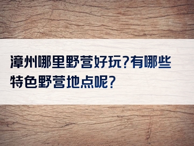 漳州哪里野营好玩？有哪些特色野营地点呢？