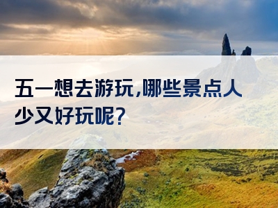 五一想去游玩，哪些景点人少又好玩呢？