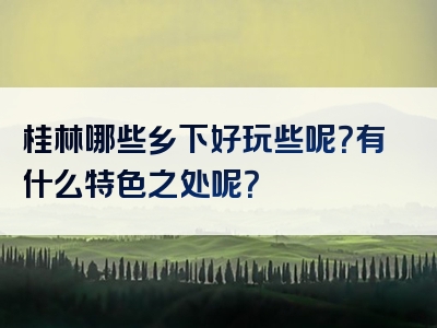 桂林哪些乡下好玩些呢？有什么特色之处呢？