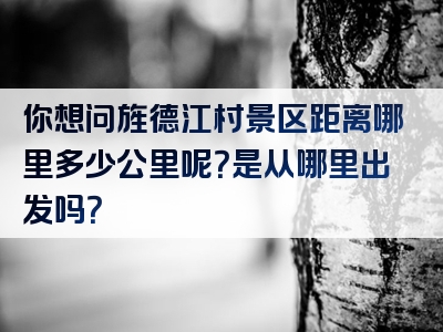 你想问旌德江村景区距离哪里多少公里呢？是从哪里出发吗？