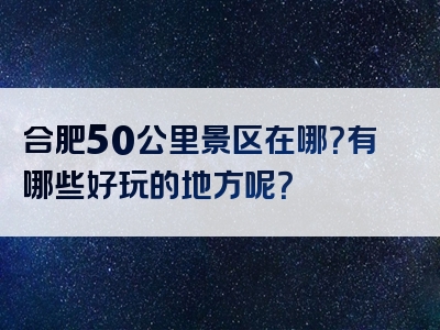 合肥50公里景区在哪？有哪些好玩的地方呢？