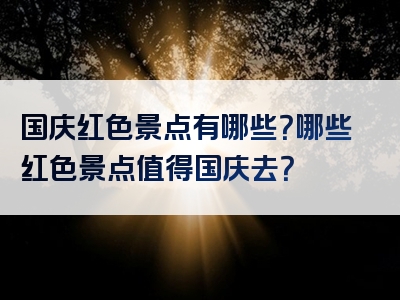 国庆红色景点有哪些？哪些红色景点值得国庆去？