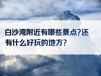 白沙湾附近有哪些景点？还有什么好玩的地方？
