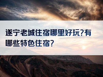 遂宁老城住宿哪里好玩？有哪些特色住宿？