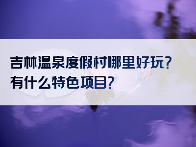 吉林温泉度假村哪里好玩？有什么特色项目？