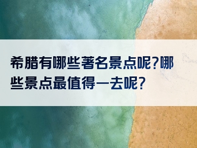 希腊有哪些著名景点呢？哪些景点最值得一去呢？