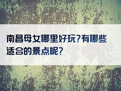 南昌母女哪里好玩？有哪些适合的景点呢？