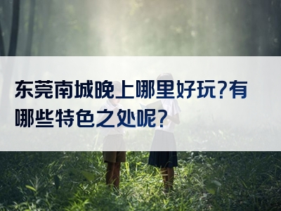 东莞南城晚上哪里好玩？有哪些特色之处呢？