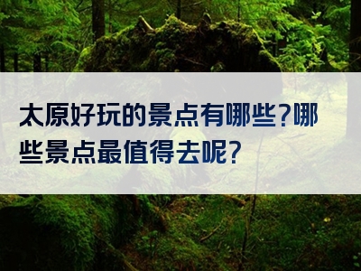 太原好玩的景点有哪些？哪些景点最值得去呢？
