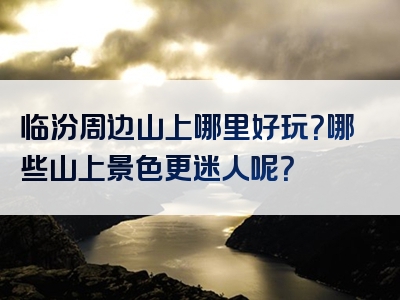 临汾周边山上哪里好玩？哪些山上景色更迷人呢？