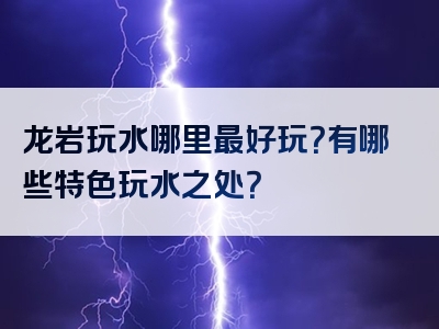 龙岩玩水哪里最好玩？有哪些特色玩水之处？