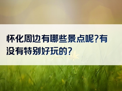 怀化周边有哪些景点呢？有没有特别好玩的？