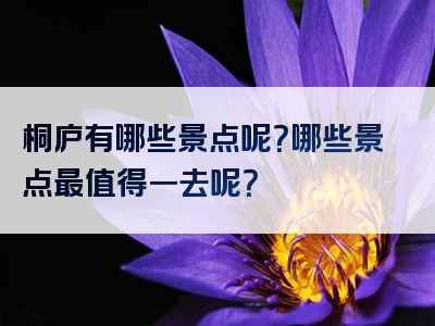 桐庐有哪些景点呢？哪些景点最值得一去呢？