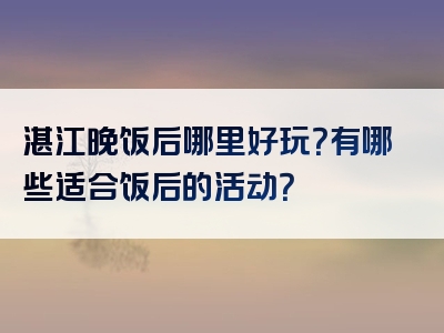湛江晚饭后哪里好玩？有哪些适合饭后的活动？