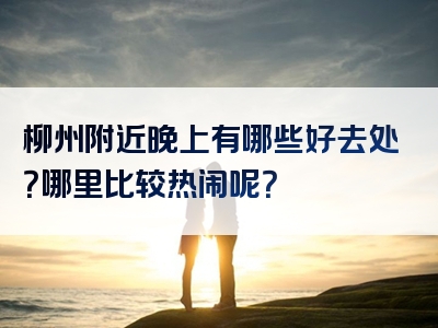 柳州附近晚上有哪些好去处？哪里比较热闹呢？