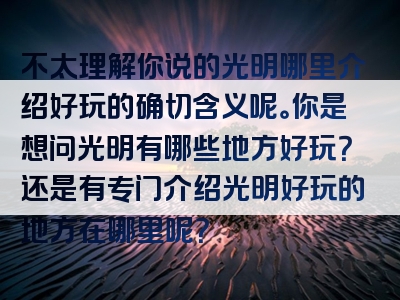 不太理解你说的光明哪里介绍好玩的确切含义呢。你是想问光明有哪些地方好玩？还是有专门介绍光明好玩的地方在哪里呢？