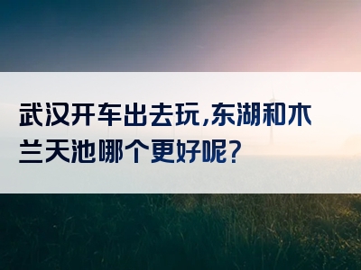 武汉开车出去玩，东湖和木兰天池哪个更好呢？