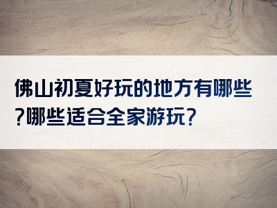 佛山初夏好玩的地方有哪些？哪些适合全家游玩？