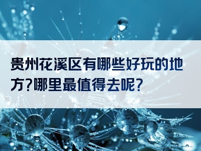 贵州花溪区有哪些好玩的地方？哪里最值得去呢？