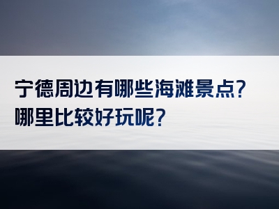 宁德周边有哪些海滩景点？哪里比较好玩呢？
