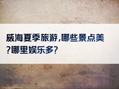 威海夏季旅游，哪些景点美？哪里娱乐多？