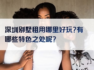 深圳别墅租用哪里好玩？有哪些特色之处呢？
