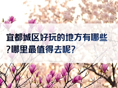 宜都城区好玩的地方有哪些？哪里最值得去呢？