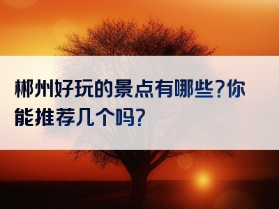 郴州好玩的景点有哪些？你能推荐几个吗？