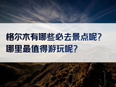 格尔木有哪些必去景点呢？哪里最值得游玩呢？