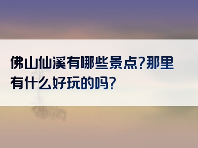 佛山仙溪有哪些景点？那里有什么好玩的吗？