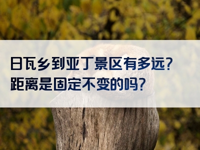 日瓦乡到亚丁景区有多远？距离是固定不变的吗？