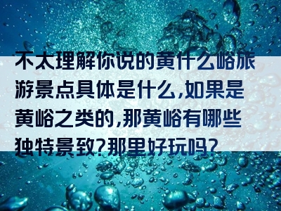 不太理解你说的黄什么峪旅游景点具体是什么，如果是黄峪之类的，那黄峪有哪些独特景致？那里好玩吗？