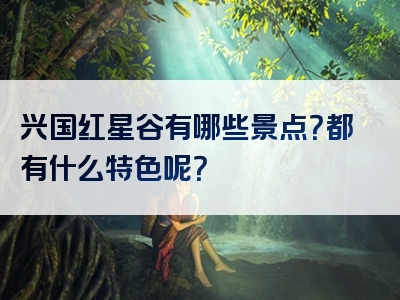 兴国红星谷有哪些景点？都有什么特色呢？